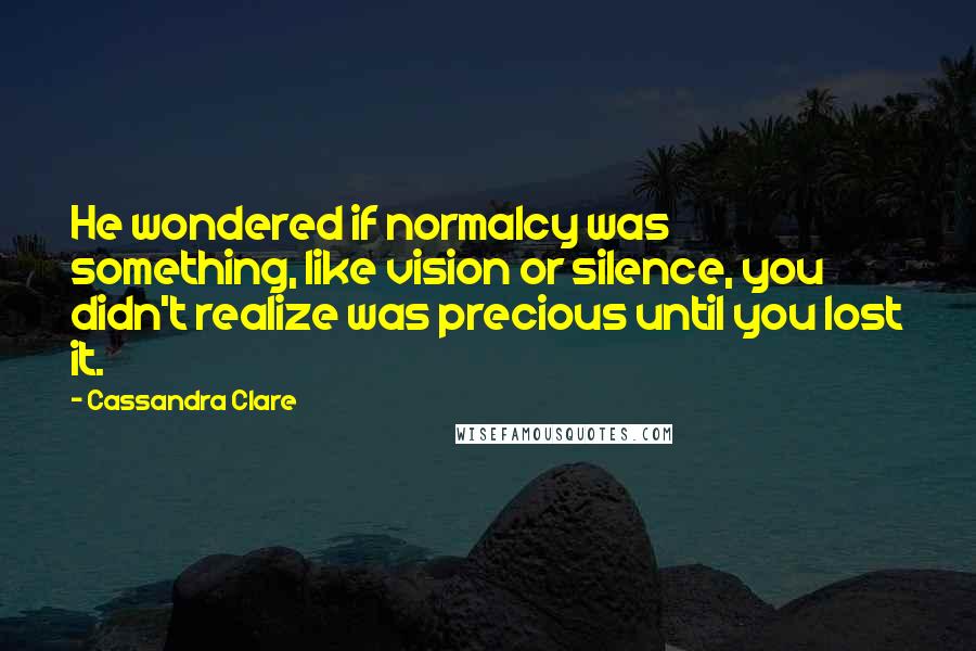 Cassandra Clare Quotes: He wondered if normalcy was something, like vision or silence, you didn't realize was precious until you lost it.