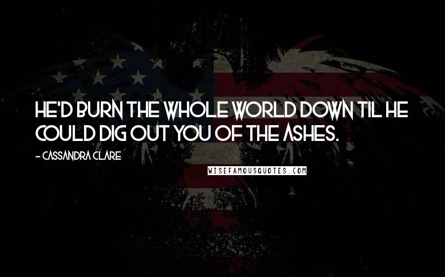 Cassandra Clare Quotes: He'd burn the whole world down til he could dig out you of the ashes.