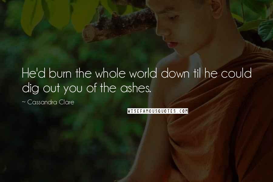 Cassandra Clare Quotes: He'd burn the whole world down til he could dig out you of the ashes.