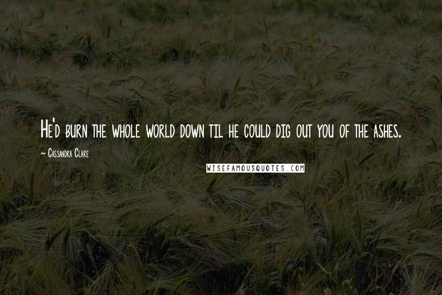 Cassandra Clare Quotes: He'd burn the whole world down til he could dig out you of the ashes.