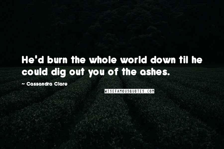 Cassandra Clare Quotes: He'd burn the whole world down til he could dig out you of the ashes.