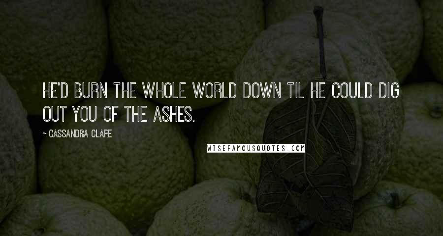 Cassandra Clare Quotes: He'd burn the whole world down til he could dig out you of the ashes.