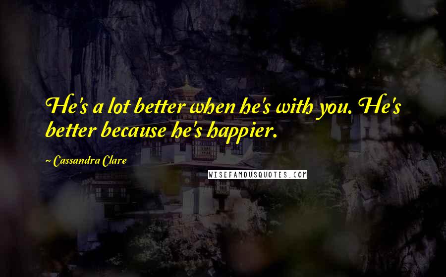 Cassandra Clare Quotes: He's a lot better when he's with you. He's better because he's happier.