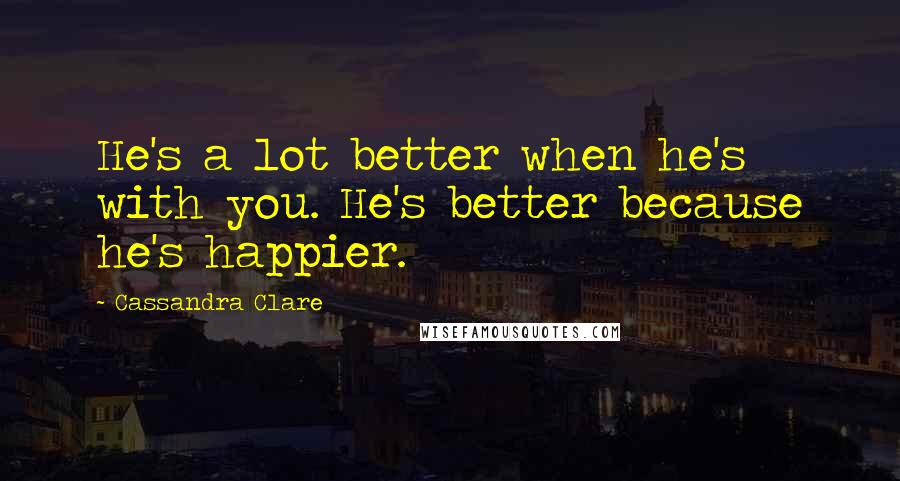 Cassandra Clare Quotes: He's a lot better when he's with you. He's better because he's happier.