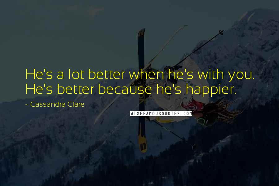 Cassandra Clare Quotes: He's a lot better when he's with you. He's better because he's happier.