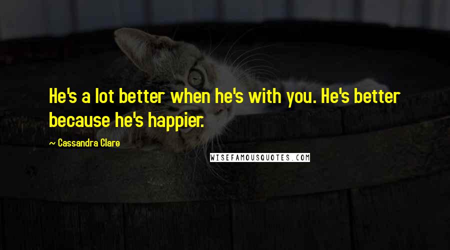 Cassandra Clare Quotes: He's a lot better when he's with you. He's better because he's happier.