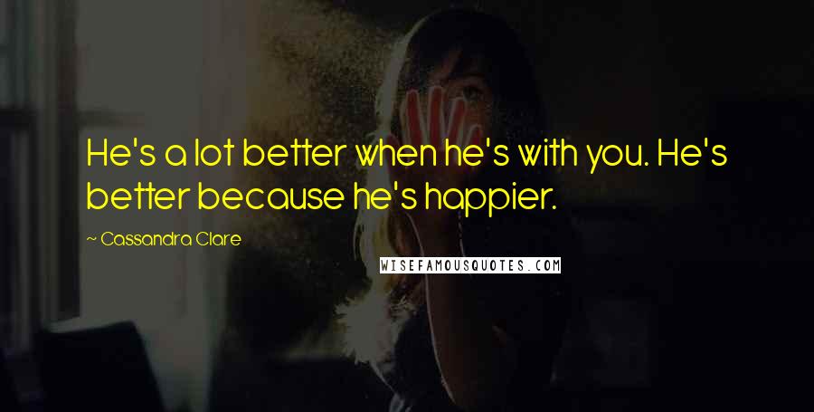 Cassandra Clare Quotes: He's a lot better when he's with you. He's better because he's happier.