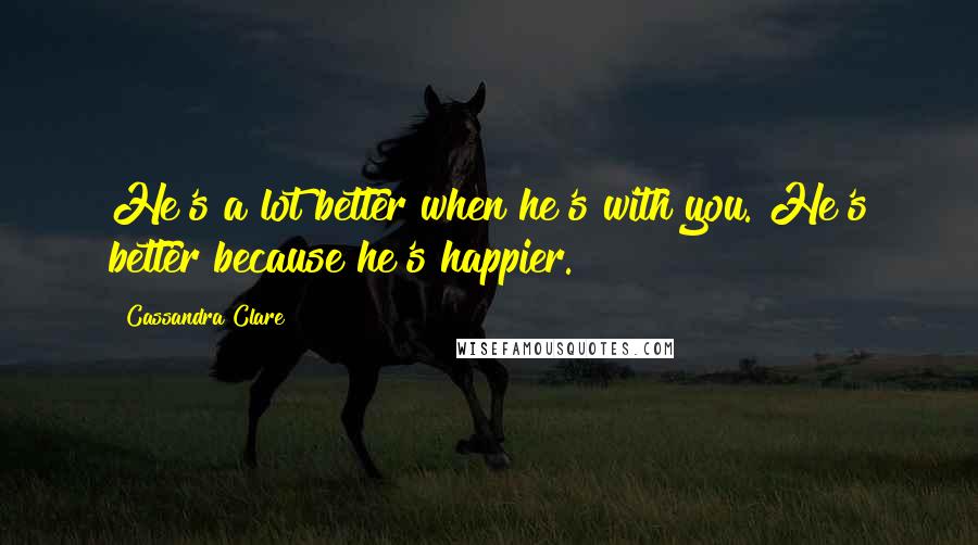 Cassandra Clare Quotes: He's a lot better when he's with you. He's better because he's happier.