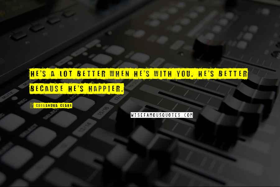 Cassandra Clare Quotes: He's a lot better when he's with you. He's better because he's happier.