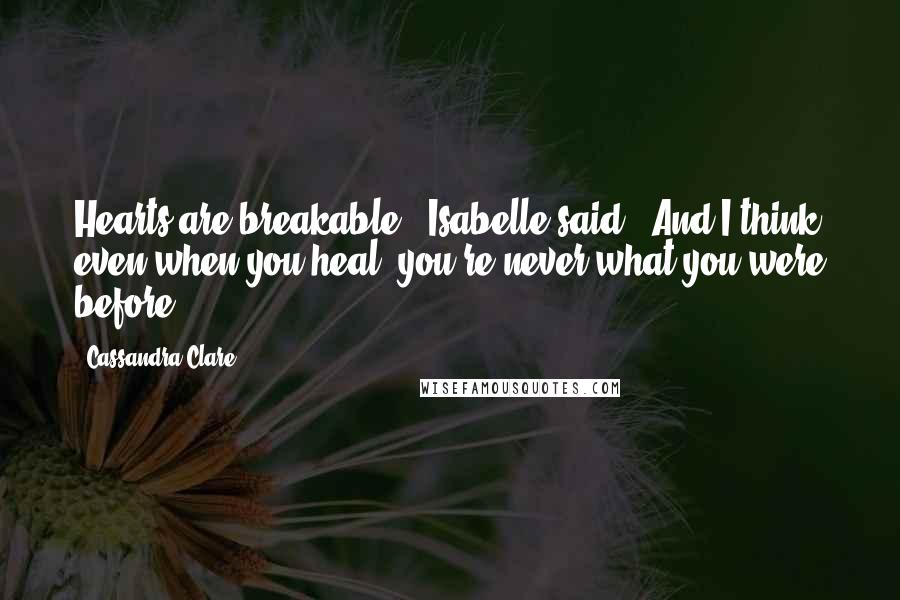 Cassandra Clare Quotes: Hearts are breakable," Isabelle said. "And I think even when you heal, you're never what you were before".