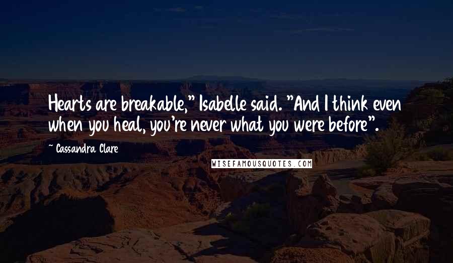 Cassandra Clare Quotes: Hearts are breakable," Isabelle said. "And I think even when you heal, you're never what you were before".