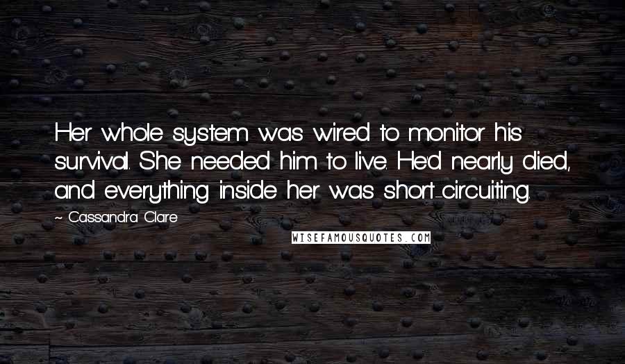 Cassandra Clare Quotes: Her whole system was wired to monitor his survival. She needed him to live. He'd nearly died, and everything inside her was short-circuiting.