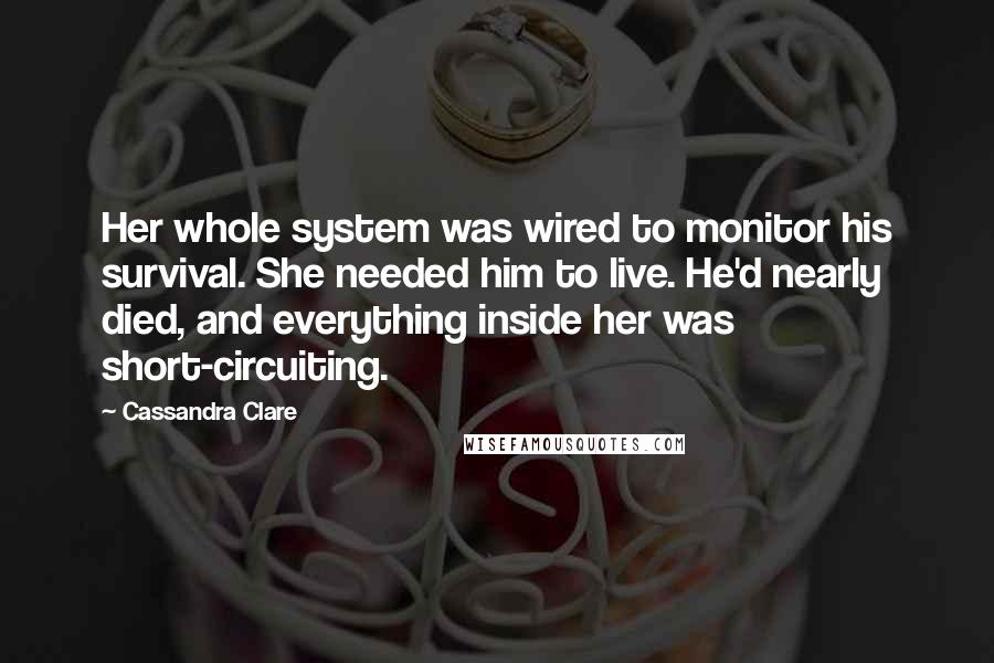 Cassandra Clare Quotes: Her whole system was wired to monitor his survival. She needed him to live. He'd nearly died, and everything inside her was short-circuiting.