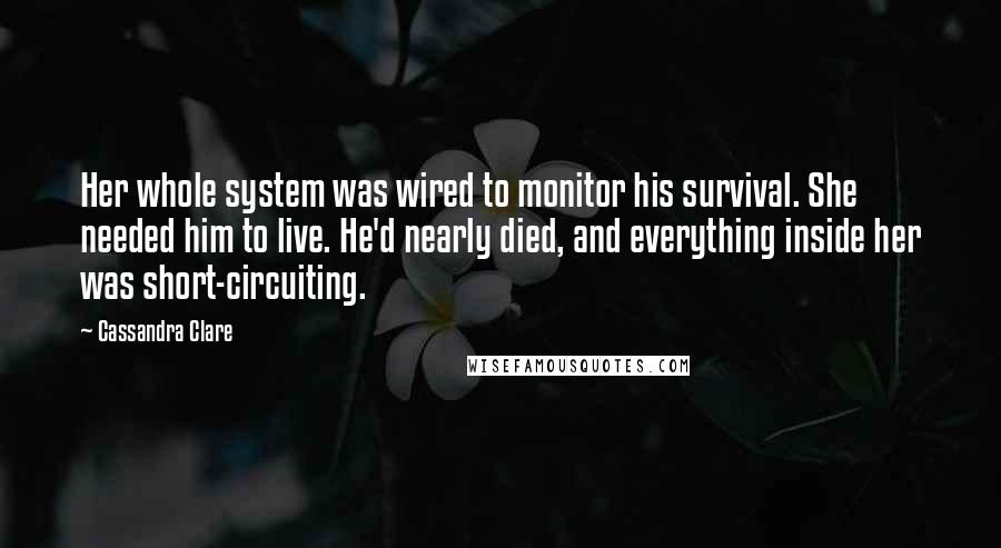 Cassandra Clare Quotes: Her whole system was wired to monitor his survival. She needed him to live. He'd nearly died, and everything inside her was short-circuiting.