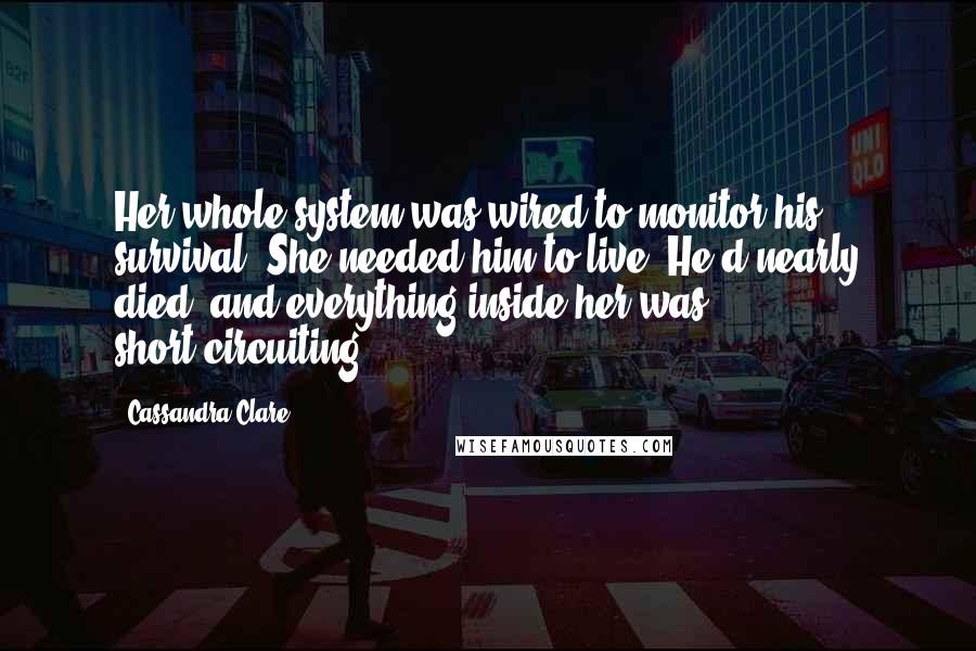Cassandra Clare Quotes: Her whole system was wired to monitor his survival. She needed him to live. He'd nearly died, and everything inside her was short-circuiting.