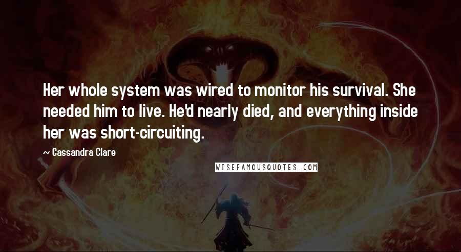 Cassandra Clare Quotes: Her whole system was wired to monitor his survival. She needed him to live. He'd nearly died, and everything inside her was short-circuiting.