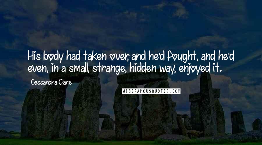 Cassandra Clare Quotes: His body had taken over, and he'd fought, and he'd even, in a small, strange, hidden way, enjoyed it.