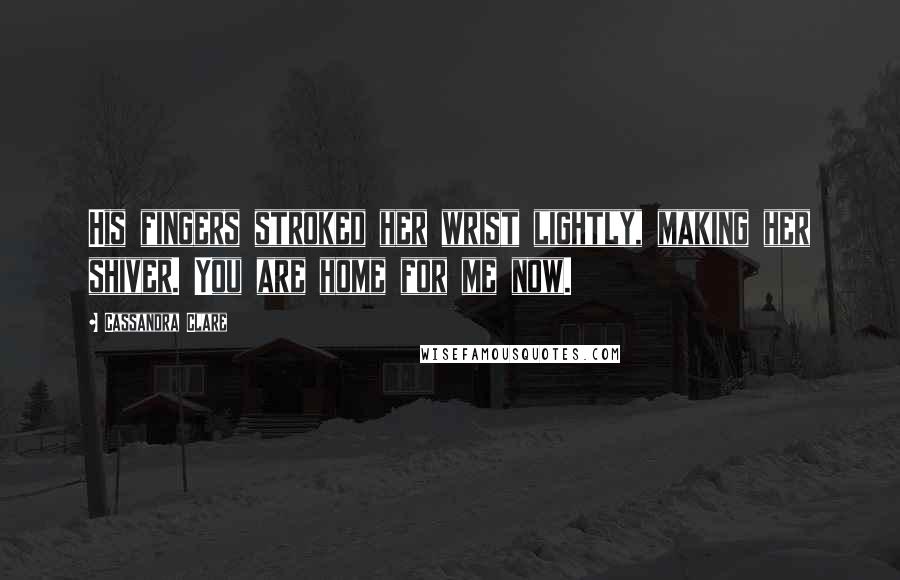 Cassandra Clare Quotes: His fingers stroked her wrist lightly, making her shiver. You are home for me now.