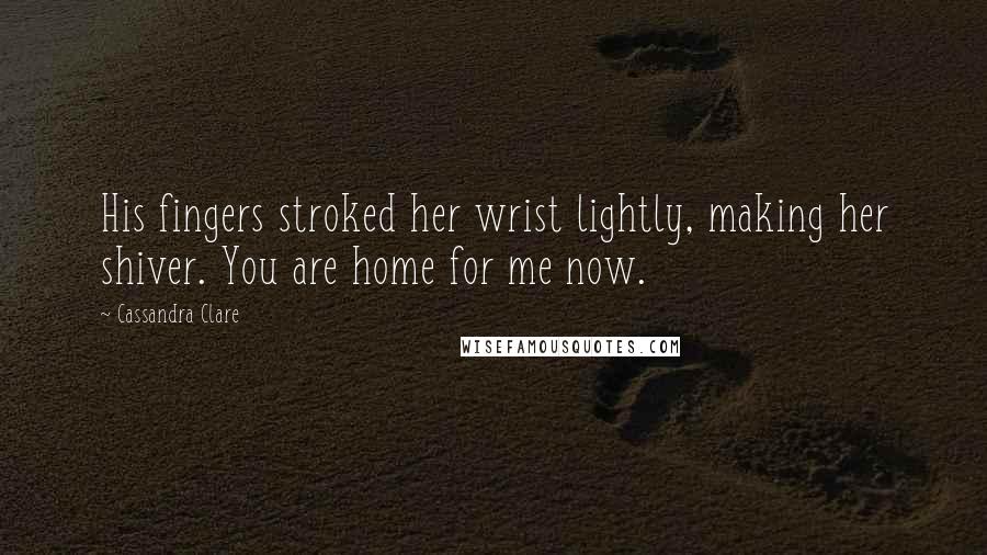 Cassandra Clare Quotes: His fingers stroked her wrist lightly, making her shiver. You are home for me now.