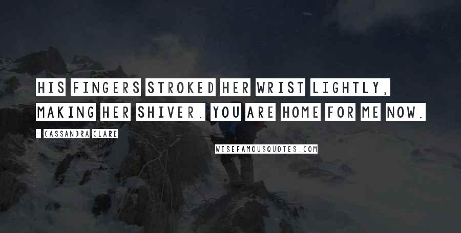 Cassandra Clare Quotes: His fingers stroked her wrist lightly, making her shiver. You are home for me now.