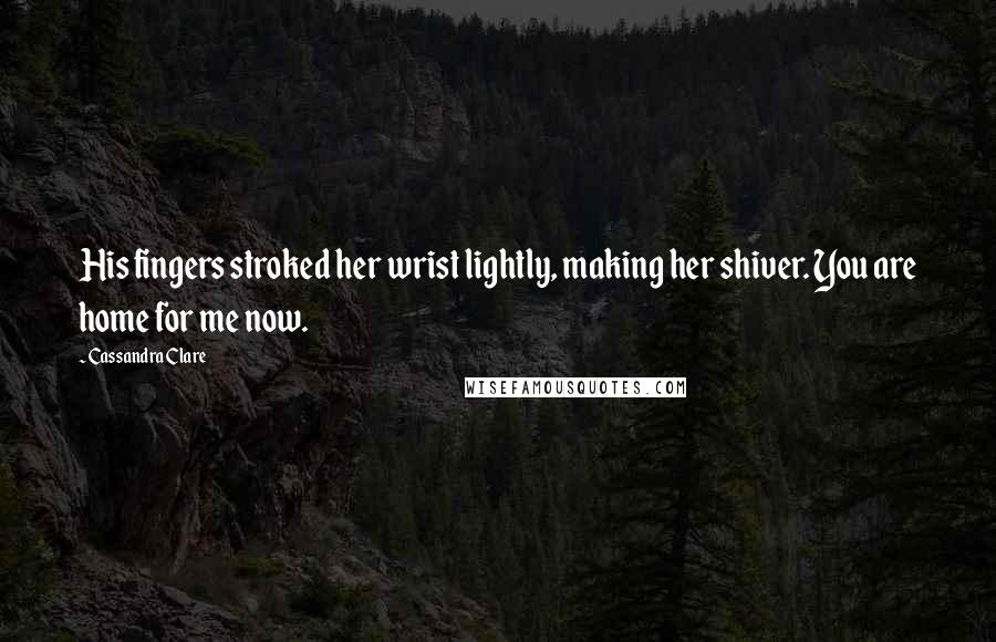 Cassandra Clare Quotes: His fingers stroked her wrist lightly, making her shiver. You are home for me now.