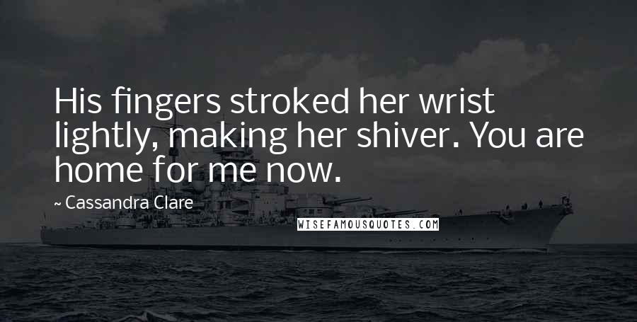 Cassandra Clare Quotes: His fingers stroked her wrist lightly, making her shiver. You are home for me now.