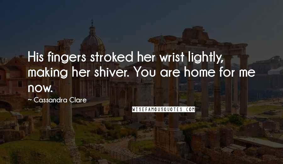 Cassandra Clare Quotes: His fingers stroked her wrist lightly, making her shiver. You are home for me now.
