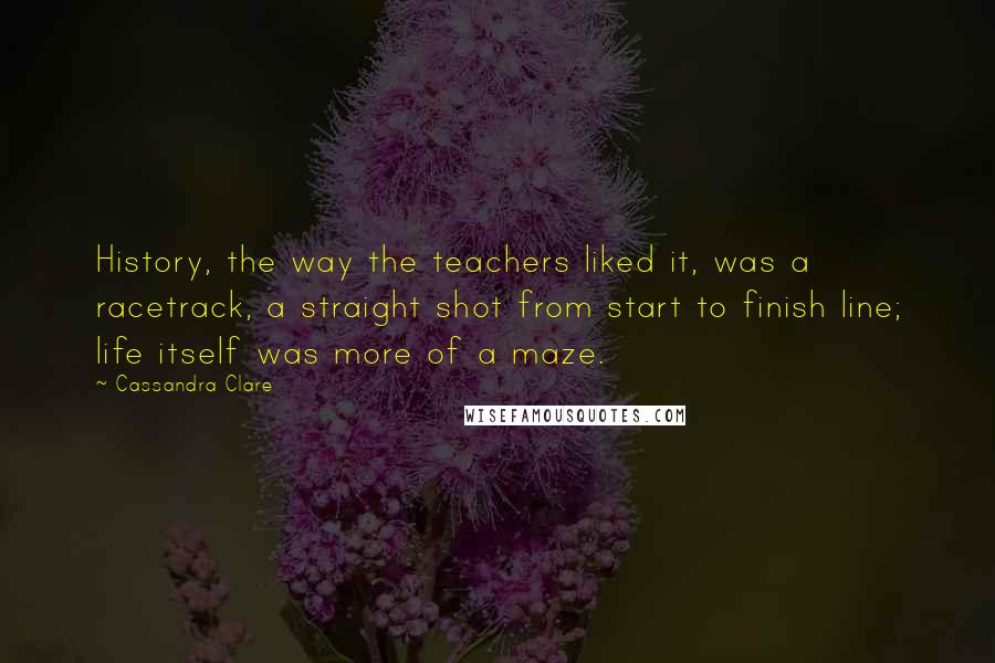 Cassandra Clare Quotes: History, the way the teachers liked it, was a racetrack, a straight shot from start to finish line; life itself was more of a maze.