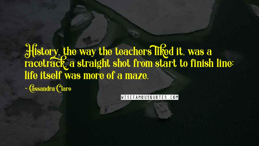 Cassandra Clare Quotes: History, the way the teachers liked it, was a racetrack, a straight shot from start to finish line; life itself was more of a maze.