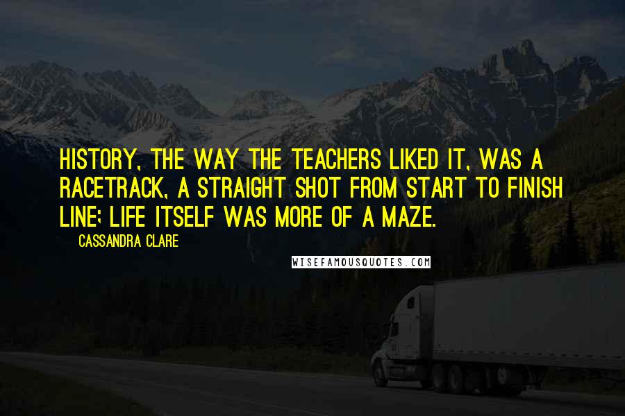 Cassandra Clare Quotes: History, the way the teachers liked it, was a racetrack, a straight shot from start to finish line; life itself was more of a maze.