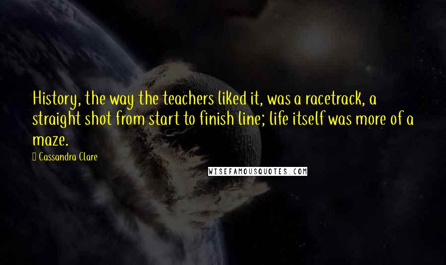 Cassandra Clare Quotes: History, the way the teachers liked it, was a racetrack, a straight shot from start to finish line; life itself was more of a maze.