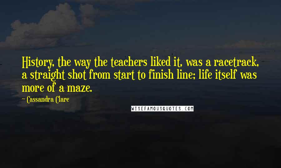 Cassandra Clare Quotes: History, the way the teachers liked it, was a racetrack, a straight shot from start to finish line; life itself was more of a maze.