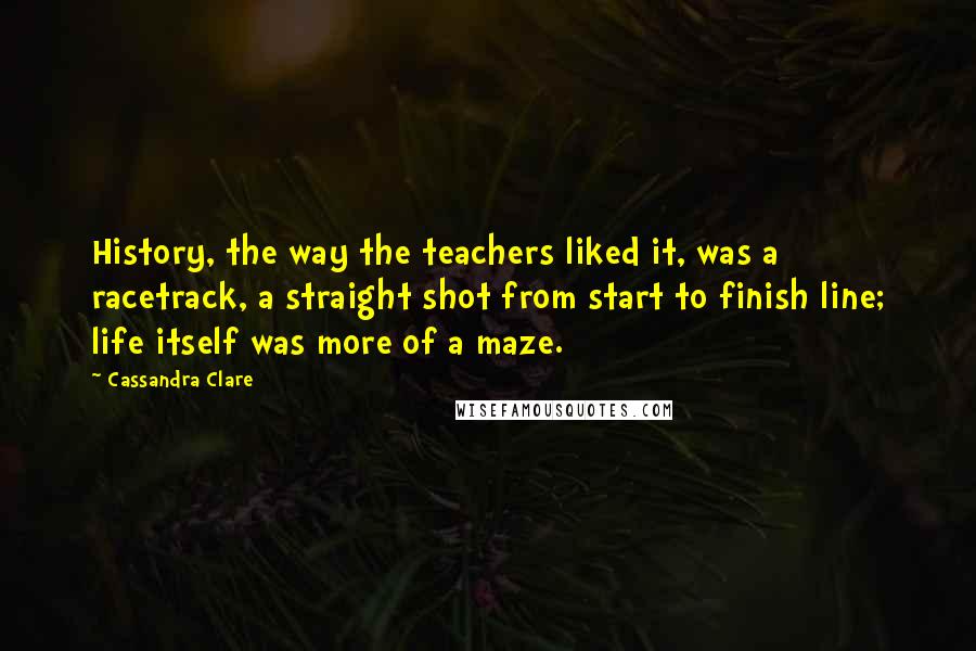 Cassandra Clare Quotes: History, the way the teachers liked it, was a racetrack, a straight shot from start to finish line; life itself was more of a maze.