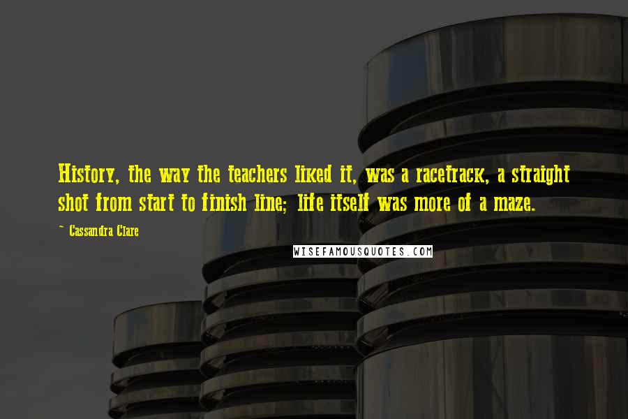 Cassandra Clare Quotes: History, the way the teachers liked it, was a racetrack, a straight shot from start to finish line; life itself was more of a maze.