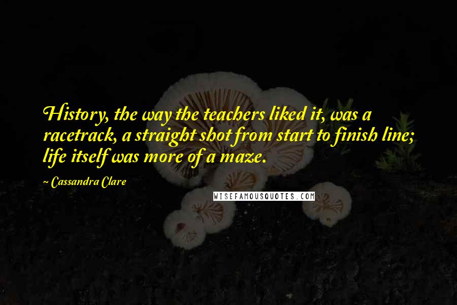 Cassandra Clare Quotes: History, the way the teachers liked it, was a racetrack, a straight shot from start to finish line; life itself was more of a maze.