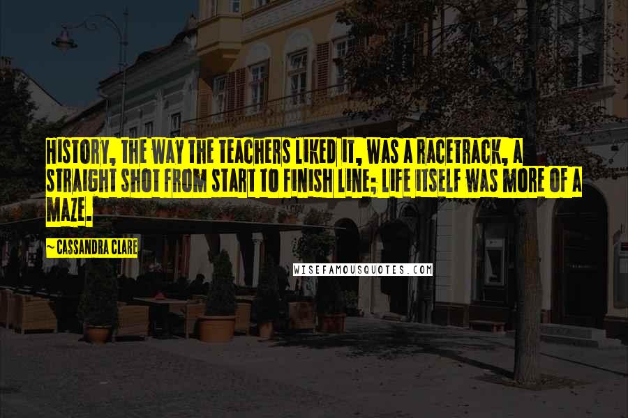 Cassandra Clare Quotes: History, the way the teachers liked it, was a racetrack, a straight shot from start to finish line; life itself was more of a maze.