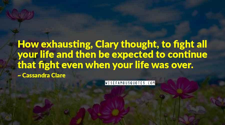 Cassandra Clare Quotes: How exhausting, Clary thought, to fight all your life and then be expected to continue that fight even when your life was over.