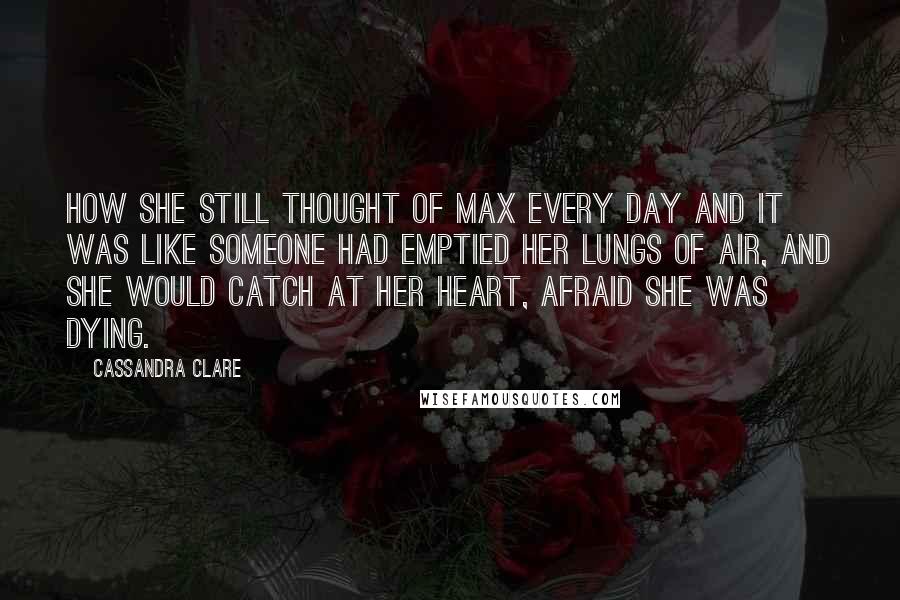 Cassandra Clare Quotes: How she still thought of Max every day and it was like someone had emptied her lungs of air, and she would catch at her heart, afraid she was dying.