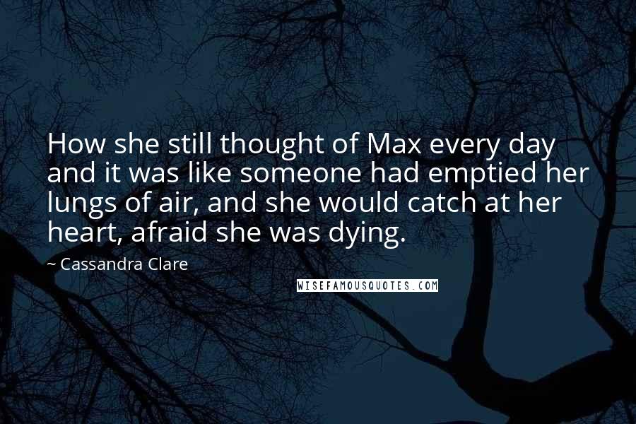 Cassandra Clare Quotes: How she still thought of Max every day and it was like someone had emptied her lungs of air, and she would catch at her heart, afraid she was dying.