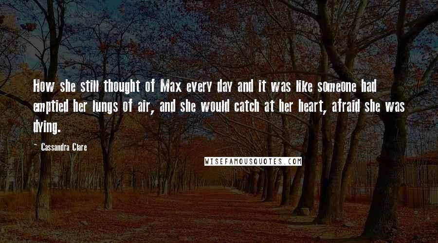 Cassandra Clare Quotes: How she still thought of Max every day and it was like someone had emptied her lungs of air, and she would catch at her heart, afraid she was dying.