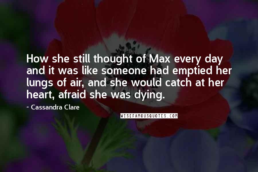 Cassandra Clare Quotes: How she still thought of Max every day and it was like someone had emptied her lungs of air, and she would catch at her heart, afraid she was dying.