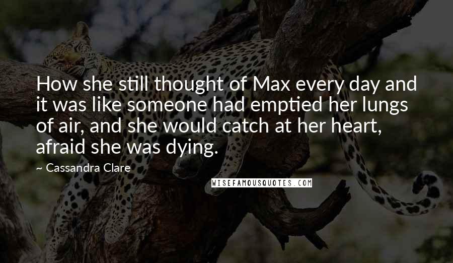 Cassandra Clare Quotes: How she still thought of Max every day and it was like someone had emptied her lungs of air, and she would catch at her heart, afraid she was dying.