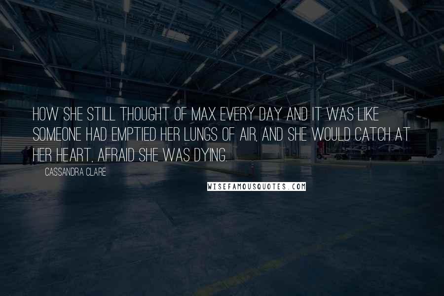 Cassandra Clare Quotes: How she still thought of Max every day and it was like someone had emptied her lungs of air, and she would catch at her heart, afraid she was dying.