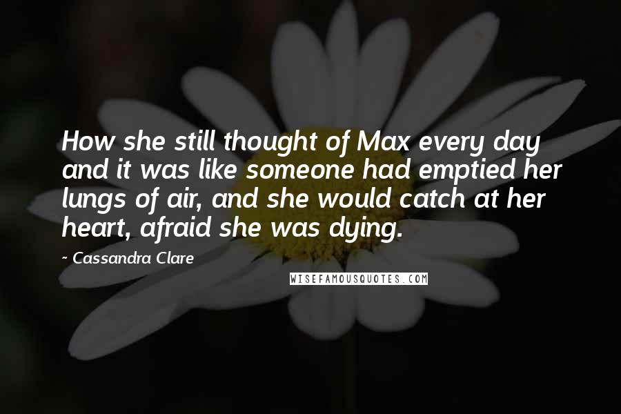 Cassandra Clare Quotes: How she still thought of Max every day and it was like someone had emptied her lungs of air, and she would catch at her heart, afraid she was dying.