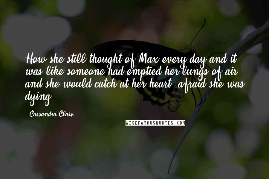 Cassandra Clare Quotes: How she still thought of Max every day and it was like someone had emptied her lungs of air, and she would catch at her heart, afraid she was dying.