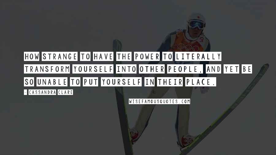 Cassandra Clare Quotes: How strange to have the power to literally transform yourself into other people, and yet be so unable to put yourself in their place.