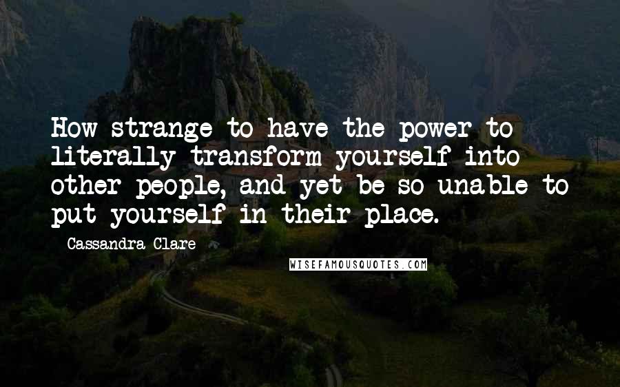 Cassandra Clare Quotes: How strange to have the power to literally transform yourself into other people, and yet be so unable to put yourself in their place.