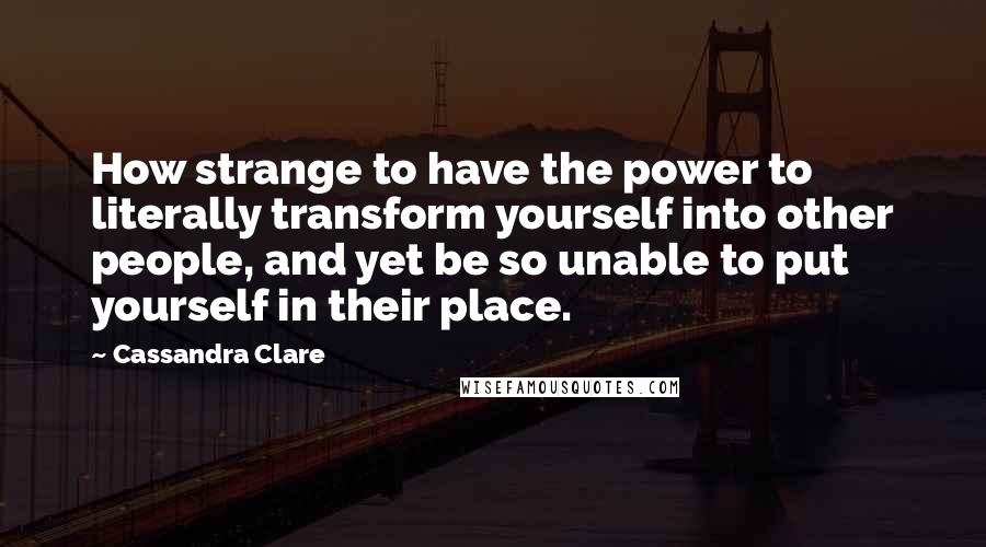 Cassandra Clare Quotes: How strange to have the power to literally transform yourself into other people, and yet be so unable to put yourself in their place.