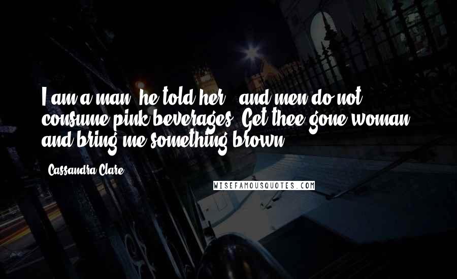 Cassandra Clare Quotes: I am a man" he told her, "and men do not consume pink beverages. Get thee gone woman, and bring me something brown.