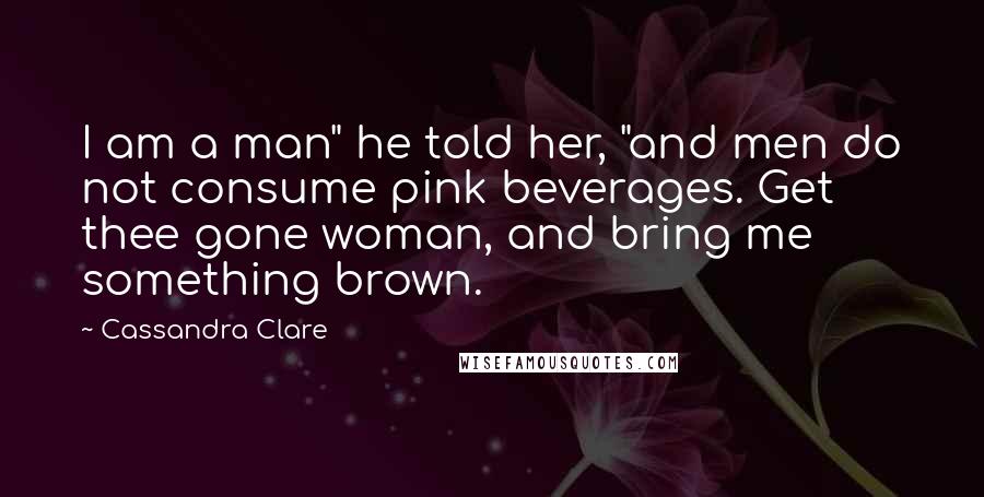 Cassandra Clare Quotes: I am a man" he told her, "and men do not consume pink beverages. Get thee gone woman, and bring me something brown.